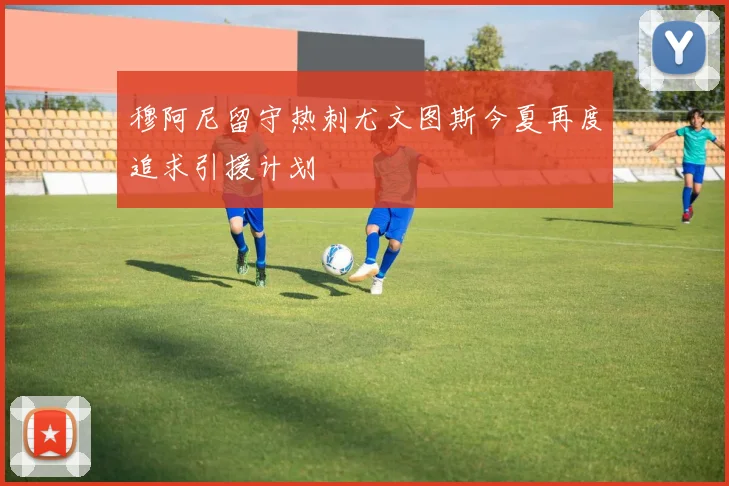 穆阿尼留守热刺尤文图斯今夏再度追求引援计划