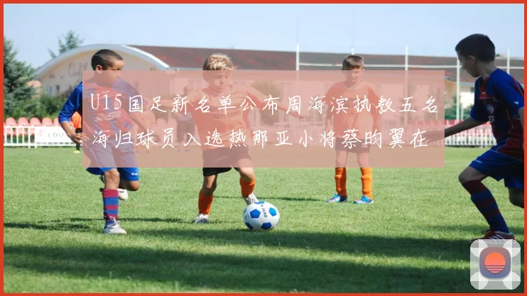 U15国足新名单公布周海滨执教五名海归球员入选热那亚小将蔡昀翼在列