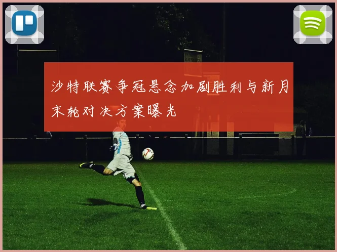沙特联赛争冠悬念加剧胜利与新月末轮对决方案曝光