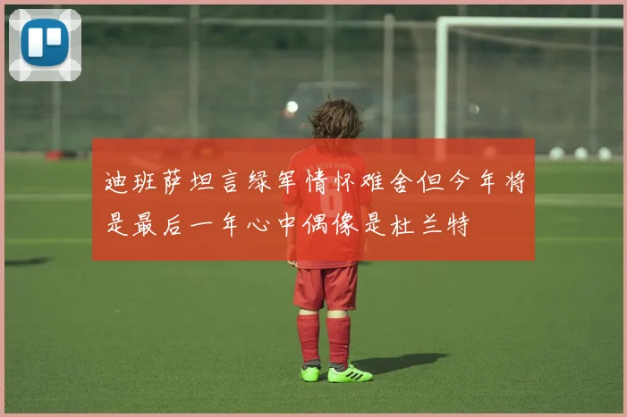 迪班萨坦言绿军情怀难舍但今年将是最后一年心中偶像是杜兰特