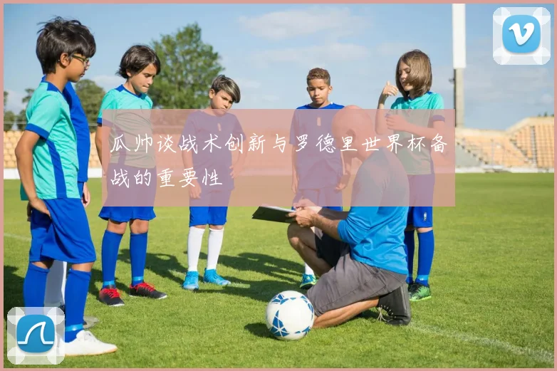 瓜帅谈战术创新与罗德里世界杯备战的重要性
