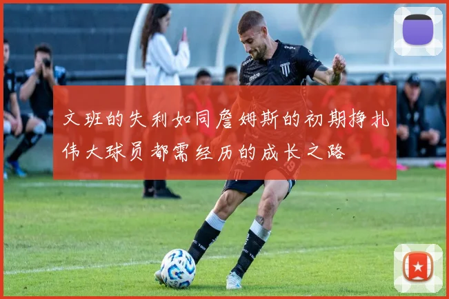 文班的失利如同詹姆斯的初期挣扎伟大球员都需经历的成长之路