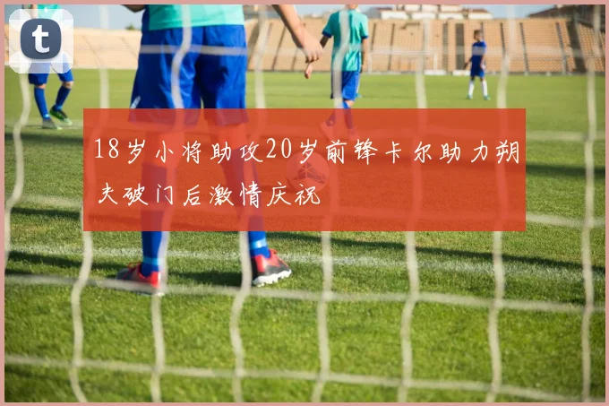 18岁小将助攻20岁前锋卡尔助力朔夫破门后激情庆祝