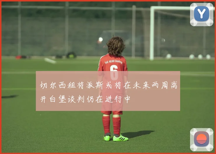 切尔西租将派斯或将在未来两周离开白堡谈判仍在进行中
