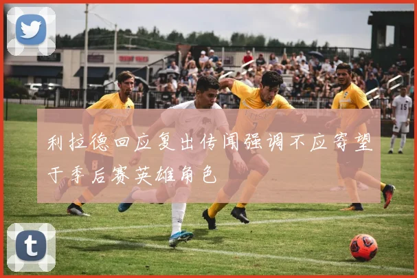 利拉德回应复出传闻强调不应寄望于季后赛英雄角色