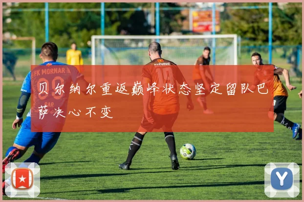 贝尔纳尔重返巅峰状态坚定留队巴萨决心不变